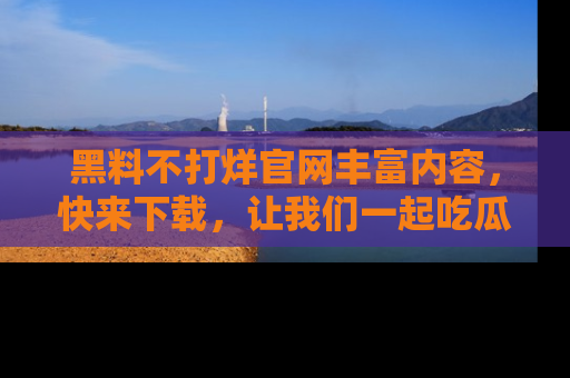 黑料不打烊官网丰富内容，快来下载，让我们一起吃瓜吧！