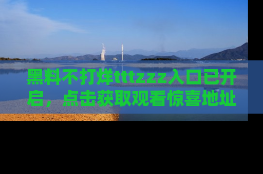 黑料不打烊tttzzz入口已开启，点击获取观看惊喜地址！