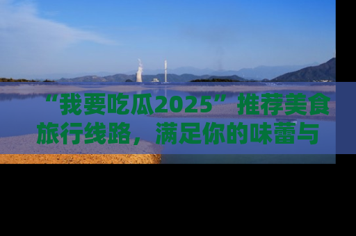 “我要吃瓜2025”推荐美食旅行线路,满足你的味蕾与好奇心