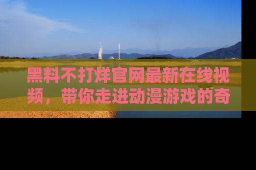 黑料不打烊官网最新在线视频，带你走进动漫游戏的奇幻与现实交汇处
