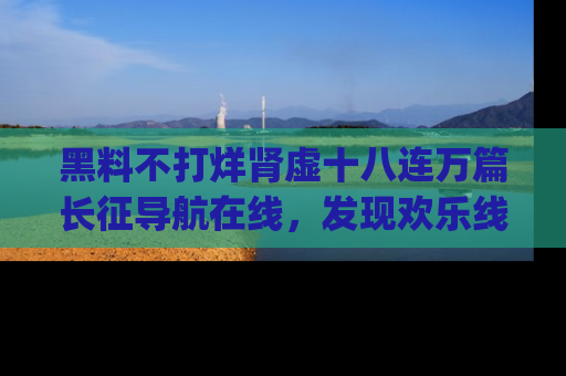 黑料不打烊肾虚十八连万篇长征导航在线，发现欢乐线路的最佳app推荐！