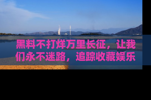 黑料不打烊万里长征，让我们永不迷路，追踪收藏娱乐爆料的乐趣！