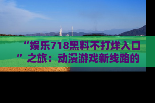 “娱乐718黑料不打烊入口”之旅:动漫游戏新线路的耀眼内幕曝光!