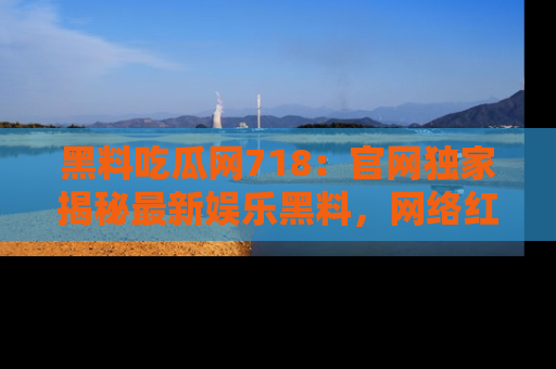 黑料吃瓜网718：官网独家揭秘最新娱乐黑料，网络红人齐聚一堂！