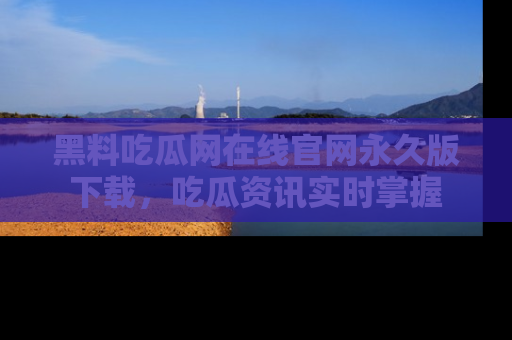黑料吃瓜网在线官网永久版下载，吃瓜资讯实时掌握