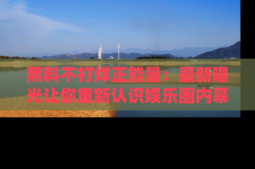 黑料不打烊正能量：最新曝光让你重新认识娱乐圈内幕！