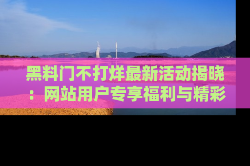 黑料门不打烊最新活动揭晓：网站用户专享福利与精彩内容抢先看