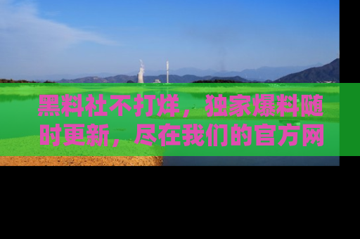 黑料社不打烊，独家爆料随时更新，尽在我们的官方网站网址！