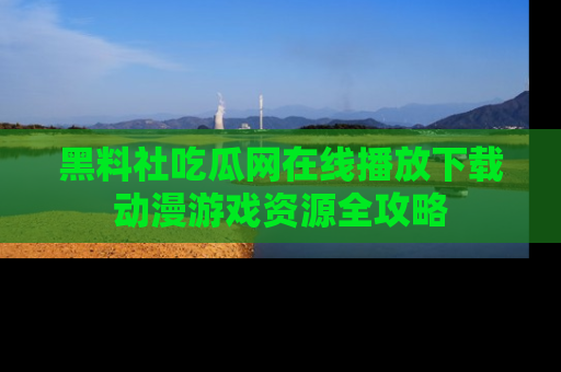黑料社吃瓜网在线播放下载动漫游戏资源全攻略