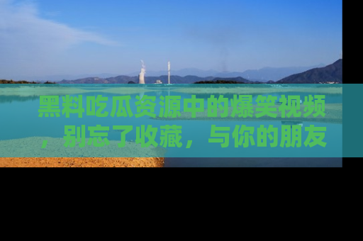 黑料吃瓜资源中的爆笑视频，别忘了收藏，与你的朋友一起分享乐趣！
