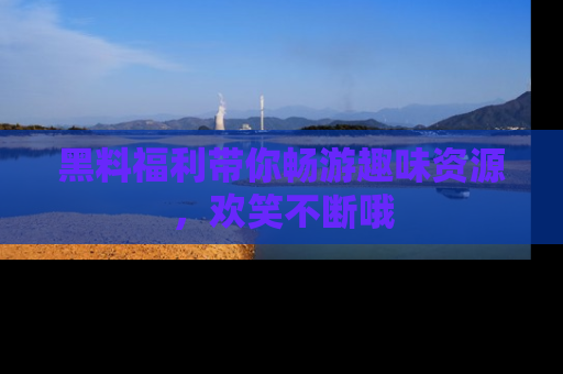 黑料福利带你畅游趣味资源，欢笑不断哦