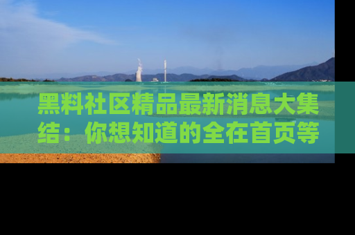 黑料社区精品最新消息大集结：你想知道的全在首页等你探索！