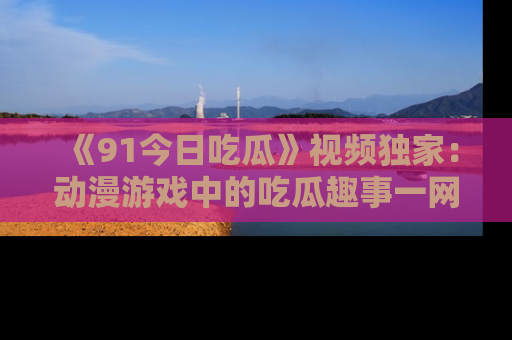 《91今日吃瓜》视频独家:动漫游戏中的吃瓜趣事一网打尽!