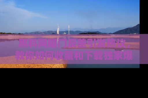 黑料网曝门反差引发热议，教你如何收藏和下载独家爆料