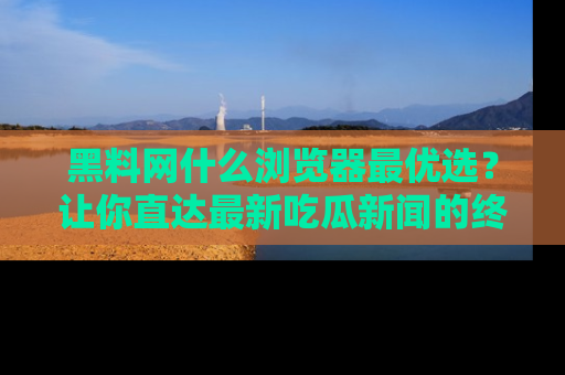 黑料网什么浏览器最优选？让你直达最新吃瓜新闻的终极指南！