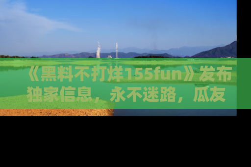 《黑料不打烊155fun》发布独家信息,永不迷路,瓜友们的最佳选择!
