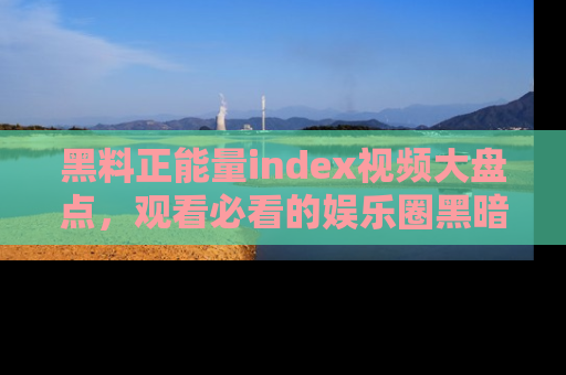 黑料正能量index视频大盘点，观看必看的娱乐圈黑暗与光明！
