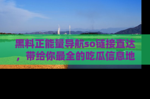 黑料正能量导航so链接直达，带给你最全的吃瓜信息地址，快来一起分享吧！