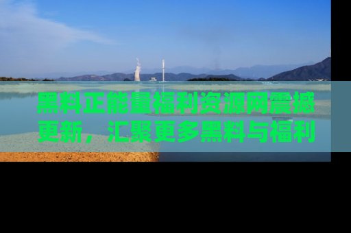 黑料正能量福利资源网震撼更新，汇聚更多黑料与福利！