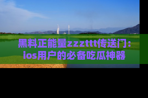 黑料正能量zzzttt传送门：ios用户的必备吃瓜神器