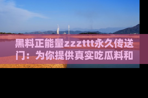 黑料正能量zzzttt永久传送门：为你提供真实吃瓜料和积极向上的能量