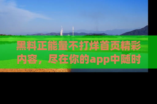 黑料正能量不打烊首页精彩内容，尽在你的app中随时观看