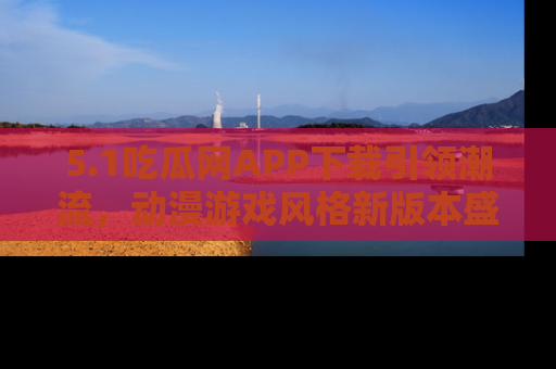 5.1吃瓜网APP下载引领潮流,动漫游戏风格新版本盛情发布!