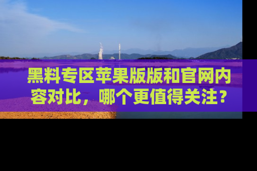 黑料专区苹果版版和官网内容对比，哪个更值得关注？