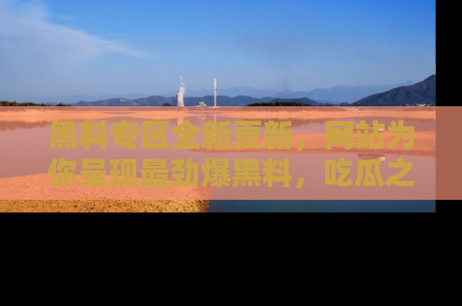 黑料专区全新更新，网站为你呈现最劲爆黑料，吃瓜之旅从这里开始！