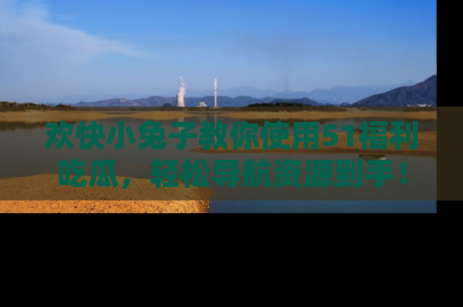 欢快小兔子教你使用51福利吃瓜，轻松导航资源到手！