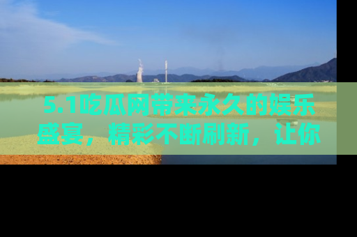 5.1吃瓜网带来永久的娱乐盛宴,精彩不断刷新,让你乐在其中