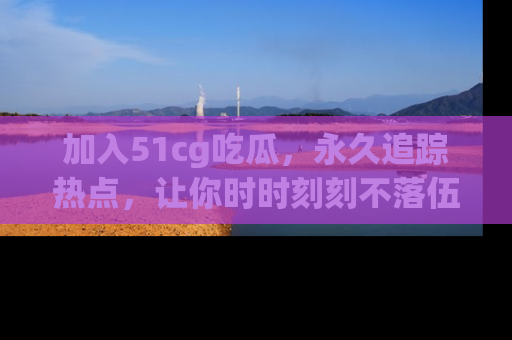 加入51cg吃瓜，永久追踪热点，让你时时刻刻不落伍！