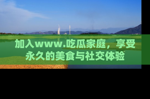 加入www.吃瓜家庭，享受永久的美食与社交体验