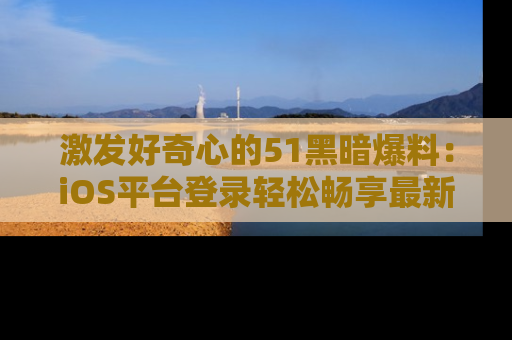 激发好奇心的51黑暗爆料：iOS平台登录轻松畅享最新八卦，刷新你的宠儿清单！