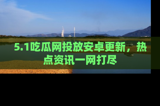 5.1吃瓜网投放安卓更新,热点资讯一网打尽