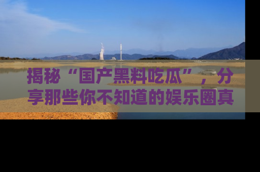 揭秘“国产黑料吃瓜”，分享那些你不知道的娱乐圈真实内幕！