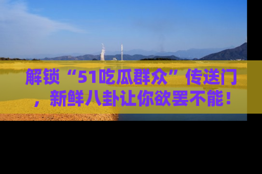 解锁“51吃瓜群众”传送门，新鲜八卦让你欲罢不能！