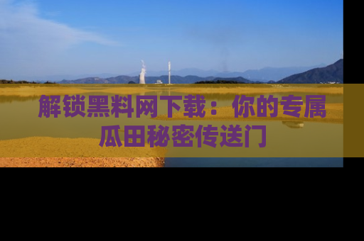 解锁黑料网下载：你的专属瓜田秘密传送门