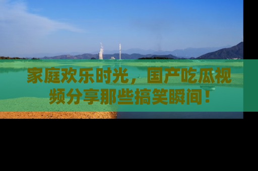 家庭欢乐时光，国产吃瓜视频分享那些搞笑瞬间！