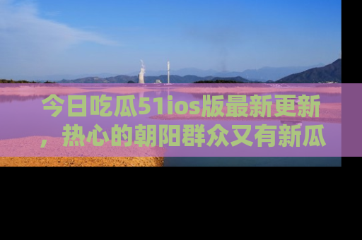 今日吃瓜51ios版最新更新，热心的朝阳群众又有新瓜要分享啦！