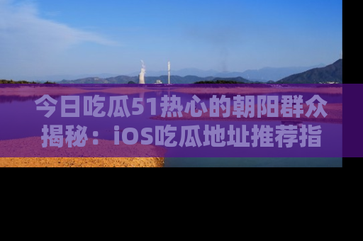 今日吃瓜51热心的朝阳群众揭秘：iOS吃瓜地址推荐指南！