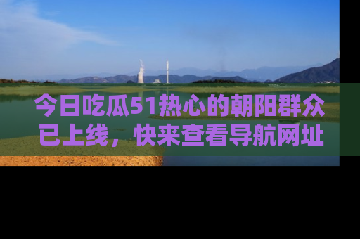 今日吃瓜51热心的朝阳群众已上线，快来查看导航网址，获取最新吃瓜资讯！