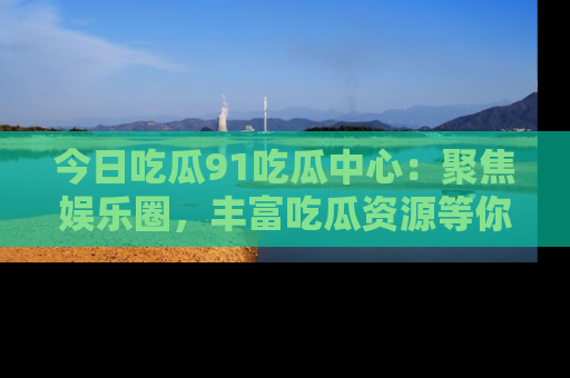 今日吃瓜91吃瓜中心：聚焦娱乐圈，丰富吃瓜资源等你解锁
