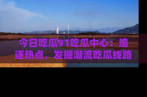 今日吃瓜91吃瓜中心：追逐热点，发掘潮流吃瓜线路！