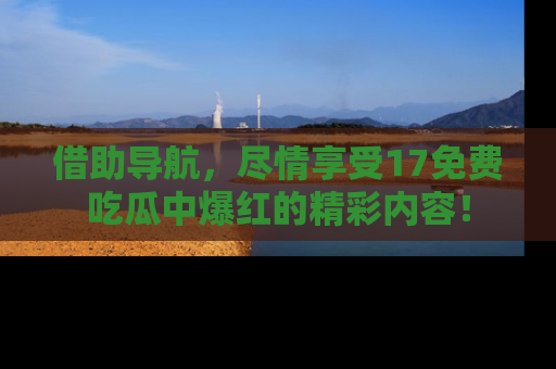 借助导航，尽情享受17免费吃瓜中爆红的精彩内容！