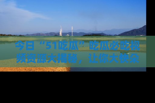 今日“51吃瓜”吃瓜必吃视频资源大揭秘，让你大快朵颐不停口！