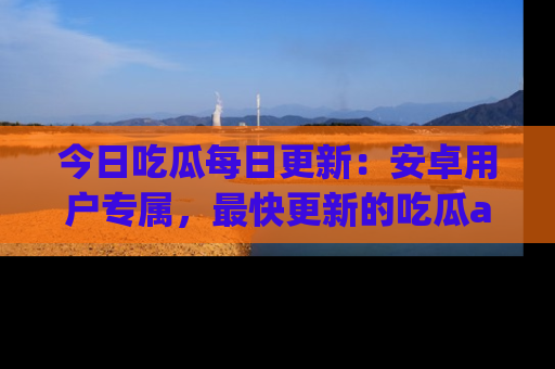 今日吃瓜每日更新：安卓用户专属，最快更新的吃瓜app值得拥有。