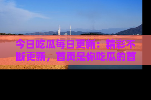 今日吃瓜每日更新：精彩不断更新，首页是你吃瓜的首选！