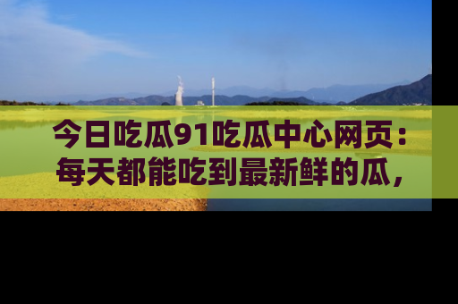今日吃瓜91吃瓜中心网页：每天都能吃到最新鲜的瓜，八卦互动精彩无限！