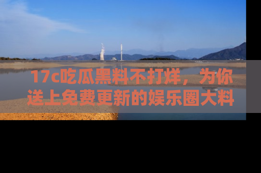 17c吃瓜黑料不打烊,为你送上免费更新的娱乐圈大料!
